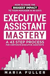 Executive Assistant Mastery: How to Make the Biggest Impact to Your Manager in 90 days. A 43 Step Process for Corporate Ex...